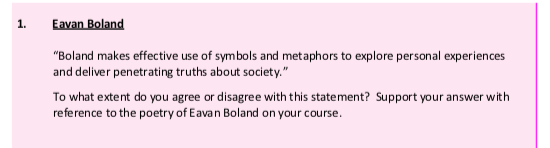 Eavan-Boland--"Boland-makes-effective-use-of-symbols-and-metaphors-to-explore-personal-experiences-and-deliver-penetrating-truths-about-society."--To-what-extent-do-you-agree-or-disagree-with-this-statement?-Support-your-answer-with-reference-to-the-poetry-of-Eavan-Boland-on-your-course.-Leaving Cert English-Question 1-2017.png