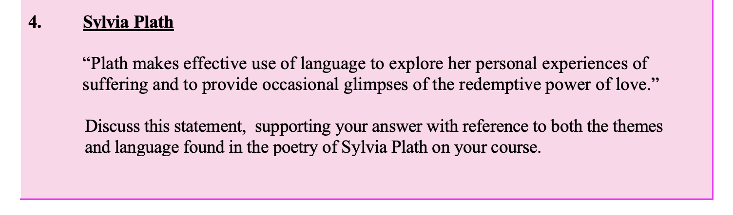"Plath-makes-effective-use-of-language-to-explore-her-personal-experiences-of-suffering-and-to-provide-occasional-glimpses-of-the-redemptive-power-of-love."--Discuss-this-statement,-supporting-your-answer-with-reference-to-both-the-themes-and-language-found-in-the-poetry-of-Sylvia-Plath-on-your-course.-Leaving Cert English-Question 4-2014.png