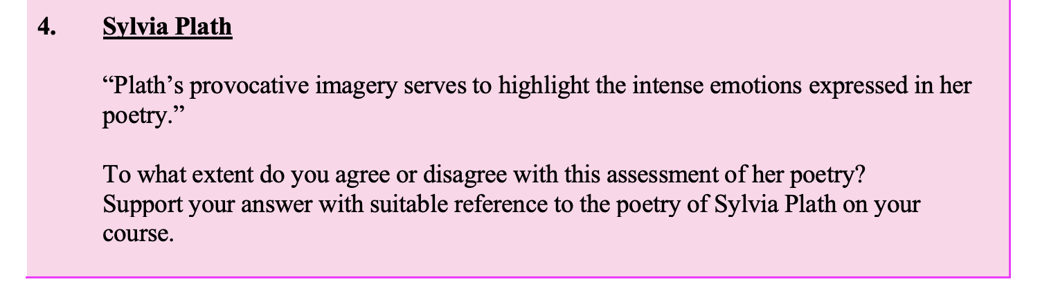 "Plath’s-provocative-imagery-serves-to-highlight-the-intense-emotions-expressed-in-her-poetry."--To-what-extent-do-you-agree-or-disagree-with-this-assessment-of-her-poetry?-Support-your-answer-with-suitable-reference-to-the-poetry-of-Sylvia-Plath-on-your-course.-Leaving Cert English-Question 4-2013.png