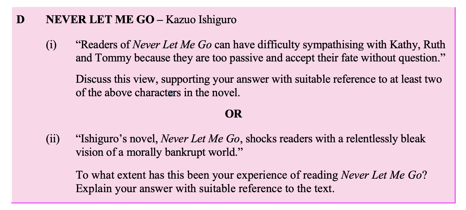 “Readers-of-Never-Let-Me-Go-can-have-difficulty-sympathising-with-Kathy,-Ruth-and-Tommy-because-they-are-too-passive-and-accept-their-fate-without-question.”--Discuss-this-view,-supporting-your-answer-with-suitable-reference-to-at-least-two-of-the-above-characters-in-the-novel.-Leaving Cert English-Question D(i)-2014.png