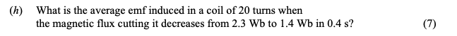 What-is-the-average-emf-induced-in-a-coil-of-20-turns-when-the-magnetic-flux-cutting-it-decreases-from-2.3-Wb-to-1.4-Wb-in-0.4-s?-Leaving Cert Physics-Question h-2009.png