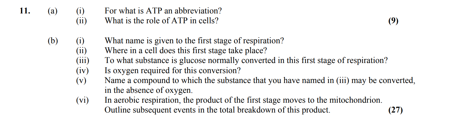 11.-(a)-(i)-For-what-is-ATP-an-abbreviation?---(ii)-What-is-the-role-of-ATP-in-cells?----(b)-(i)-What-name-is-given-to-the-first-stage-of-respiration?---(ii)-Where-in-a-cell-does-this-first-stage-take-place?---(iii)-To-what-substance-is-glucose-normally-converted-in-this-first-stage-of-respiration?---(iv)-Is-oxygen-required-for-this-conversion?---(v)-Name-a-compound-to-which-the-substance-that-you-have-named-in-(iii)-may-be-converted,-in-the-absence-of-oxygen-Leaving Cert Biology-Question 11-2007.png
