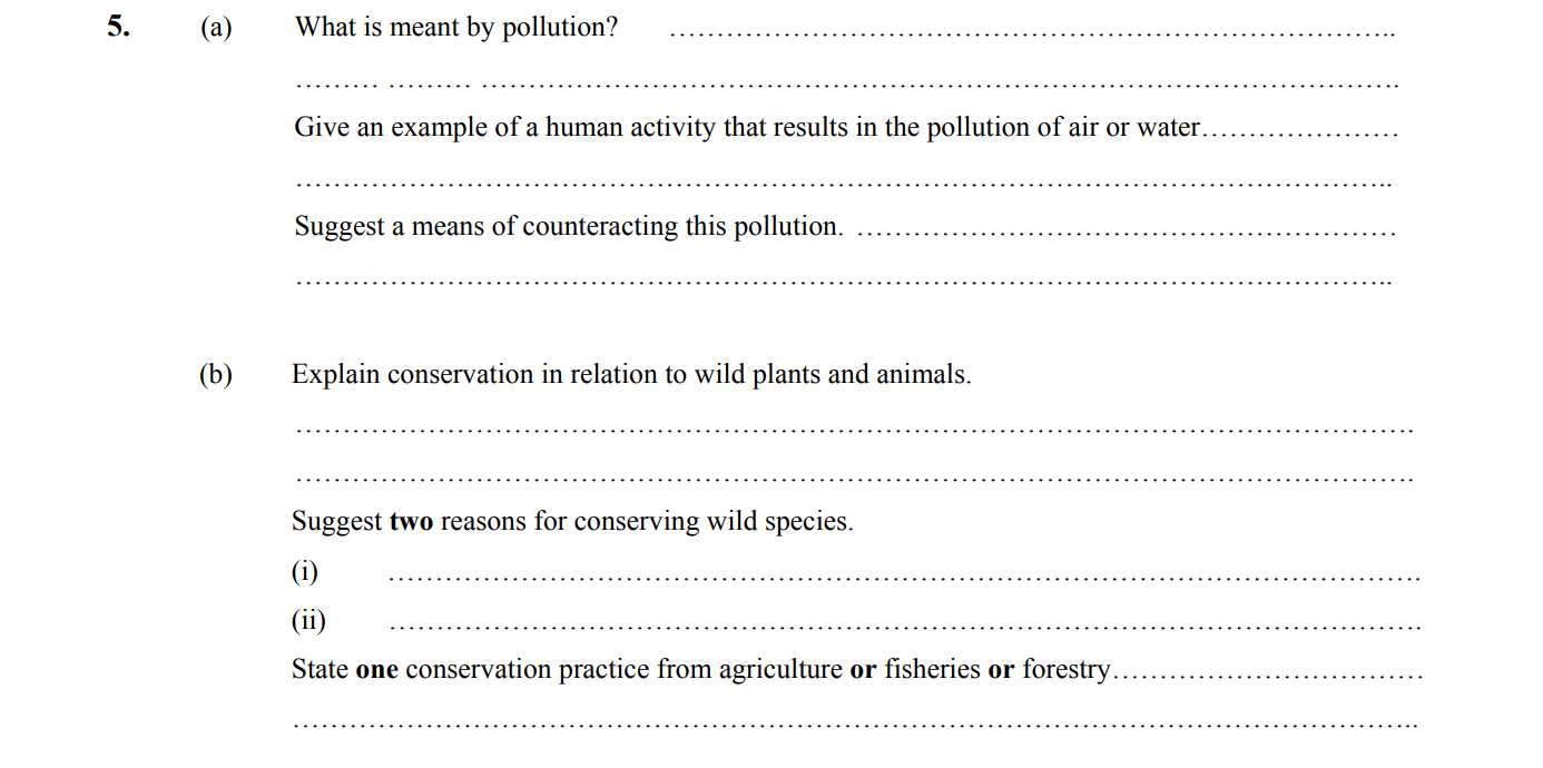 What-is-meant-by-pollution?\nAny-harmful-(undesirable)-addition-to-the-environment-(or-named-ecosystem).\n\nGive-an-example-of-a-human-activity-that-results-in-the-pollution-of-air-or-water.\nAn-example-is-the-emission-of-greenhouse-gases-from-vehicles.\n\nSuggest-a-means-of-counteracting-this-pollution.\nImplementing-public-transport-systems-or-encouraging-the-use-of-bicycles-can-help-reduce-emissions.\n\nExplain-conservation-in-relation-to-wild-plants-and-animals.\nConservation-refers-to-the-retention-of-viable-populations-of-wild-plants-and-animals-and-their-habitats,-with-an-emphasis-on-preventing-extinction-and-the-wise-use-of-the-environment.\n\nSuggest-two-reasons-for-conserving-wild-species.\n(i)-Aesthetic-reasons,-as-biodiversity-enhances-the-beauty-of-our-planet.\n(ii)-Recreational-purposes,-as-many-species-are-vital-for-tourism-and-recreation.\n\nState-one-conservation-practice-from-agriculture-or-fisheries-or-forestry.\nOne-practice-includes-controlling-fertilizer-usage-to-minimize-nutrient-runoff-into-waterways.-Leaving Cert Biology-Question 5-2004.png