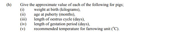 Give-the-approximate-value-of-each-of-the-following-for-pigs;-(i)-weight-at-birth-(kilograms),-(ii)-age-at-puberty-(months),-(iii)-length-of-oestrus-cycle-(days),-(iv)-length-of-gestation-period-(days),-(v)-recommended-temperature-for-farrowing-unit-(°C).-Leaving Cert Agricultural Science-Question h-2008.png