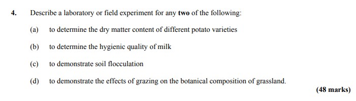 Describe-a-laboratory-or-field-experiment-for-any-two-of-the-following:--(a)-to-determine-the-dry-matter-content-of-different-potato-varieties--(b)-to-determine-the-hygienic-quality-of-milk--(c)-to-demonstrate-soil-flocculation--(d)-to-demonstrate-the-effects-of-grazing-on-the-botanical-composition-of-grassland.-Leaving Cert Agricultural Science-Question 4-2011.png