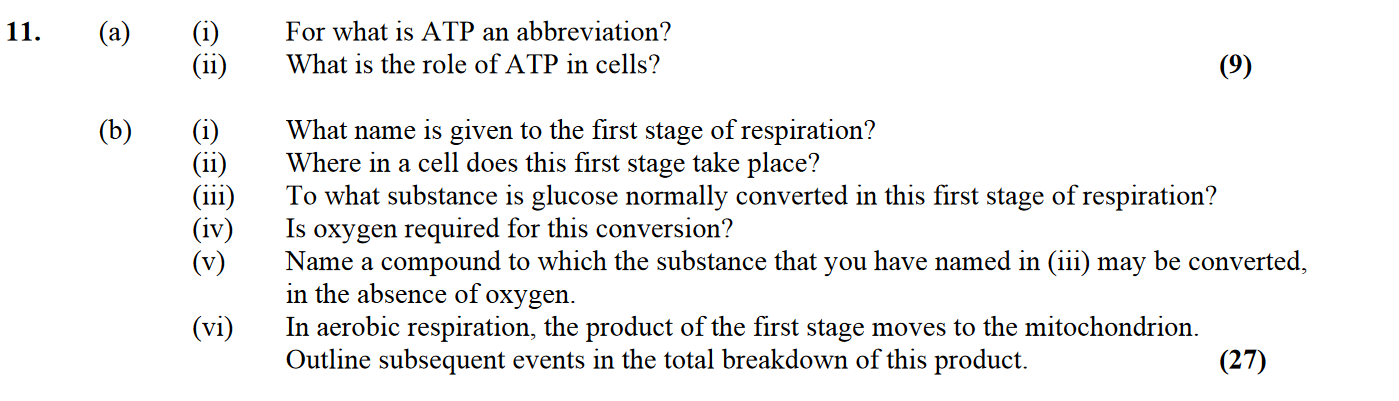 11.-(a)-(i)-For-what-is-ATP-an-abbreviation?---(ii)-What-is-the-role-of-ATP-in-cells?----(b)-(i)-What-name-is-given-to-the-first-stage-of-respiration?---(ii)-Where-in-a-cell-does-this-first-stage-take-place?---(iii)-To-what-substance-is-glucose-normally-converted-in-this-first-stage-of-(ii)?---(iv)-Is-oxygen-required-for-this-conversion?---(v)-Name-a-compound-to-which-the-substance-that-you-have-named-in-(iii)-may-be-converted,-in-the-absence-of-oxygen-Leaving Cert Biology-Question 11-2007.png