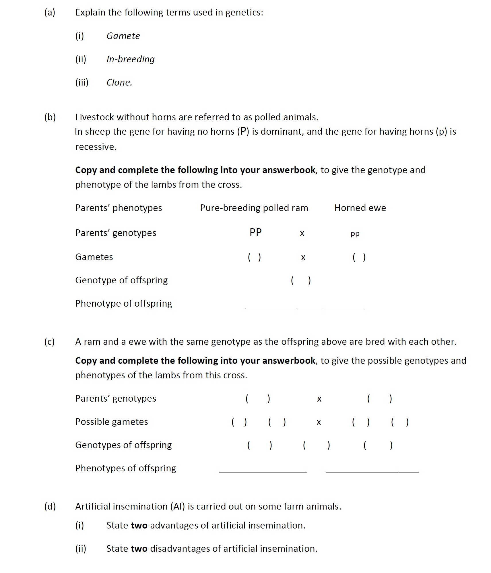 Explain-the-following-terms-used-in-genetics:--(i)-Gamete-A-sex-cell-(allow-a-sperm-(cell)-or-an-egg-(cell))--(ii)-In-breeding-Mating-or-crossing-two-closely-related-(species-of)-plants-or-animals--(iii)-Clone-A-group-of-genetically-identical-organisms-or-a-group-of-asexually-produced-individuals-deriving-from-the-same-parent-(allow-an-asexually-reproduced-individual)--Livestock-without-horns-are-referred-to-as-polled-animals-Leaving Cert Agricultural Science-Question 10-2019.png