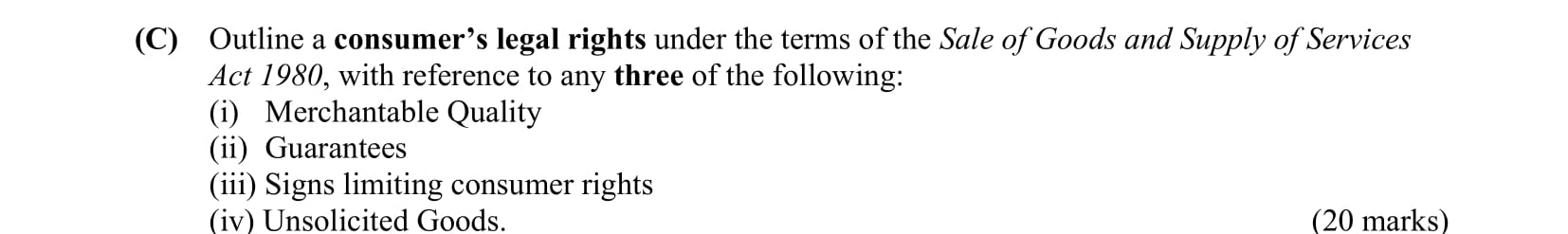 Outline-a-consumer's-legal-rights-under-the-terms-of-the-Sale-of-Goods-and-Supply-of-Services-Act-1980,-with-reference-to-any-three-of-the-following:-(i)-Merchantable-Quality-(ii)-Guarantees-(iii)-Signs-limiting-consumer-rights-(iv)-Unsolicited-Goods-Leaving Cert Business-Question C-2014.png
