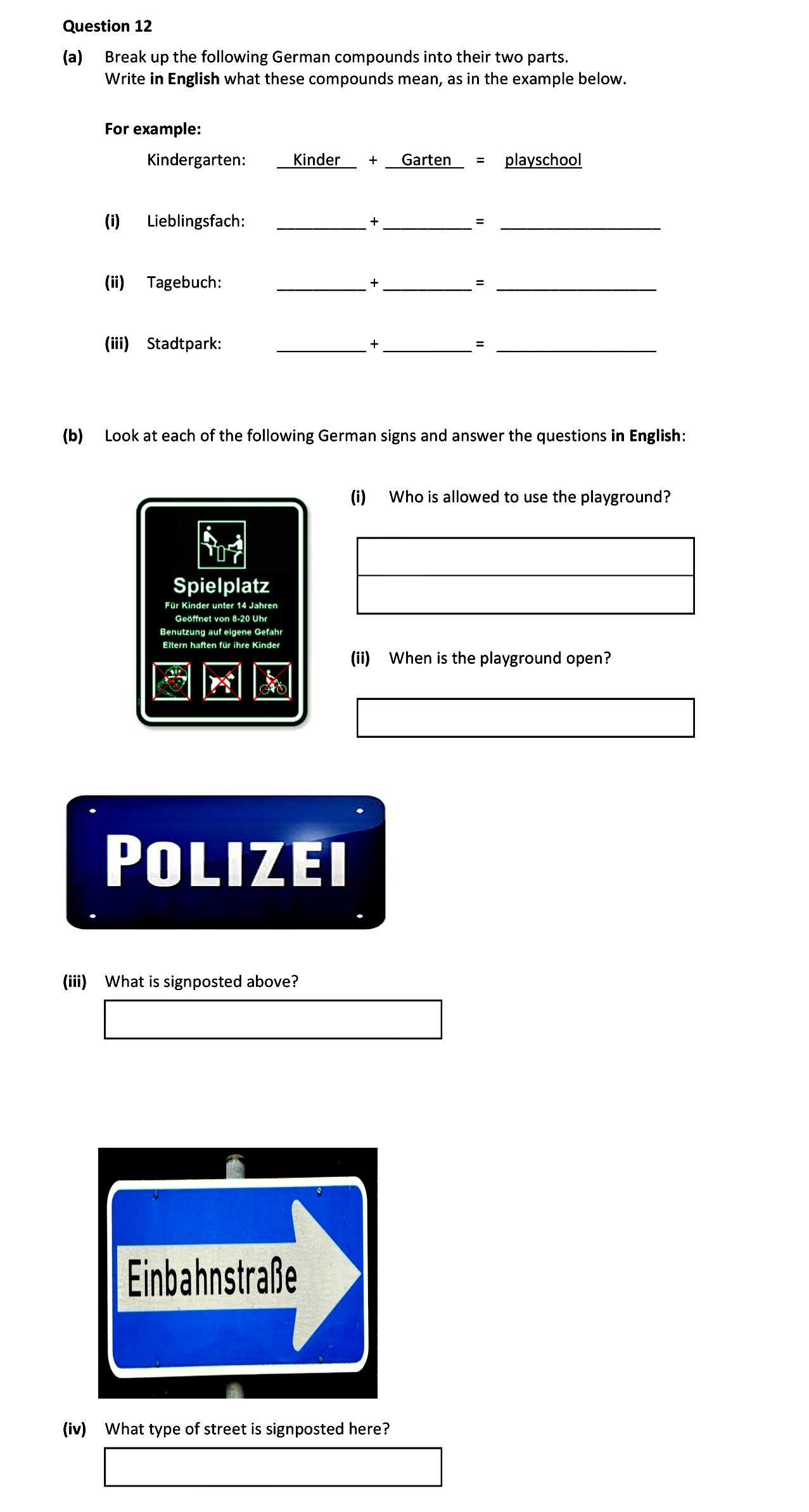 For-example:--Kindergarten:--Kinder--+--Garten--=--playschool--(i)-Lieblingsfach:--________--+--________--=--__________--(ii)-Tagebuch:--________--+--________--=--__________--(iii)-Stadtpark:--________--+--________--=--__________--(b)-Look-at-each-of-the-following-German-signs-and-answer-the-questions-in-English:--(i)-Who-is-allowed-to-use-the-playground?--(ii)-When-is-the-playground-open?--(iii)-What-is-signposted-above?--(iv)-What-type-of-street-is-signposted-here?-Junior Cycle German-Question 12-2020.png