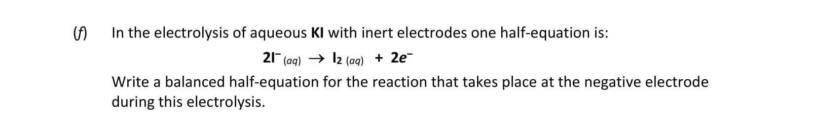 In-the-electrolysis-of-aqueous-KI-with-inert-electrodes-one-half-equation-is:--$$2I^-(aq)-\rightarrow-I_2(aq)-+-2e^-$$--Write-a-balanced-half-equation-for-the-reaction-that-takes-place-at-the-negative-electrode-during-this-electrolysis.-Leaving Cert Chemistry-Question i-2019.png