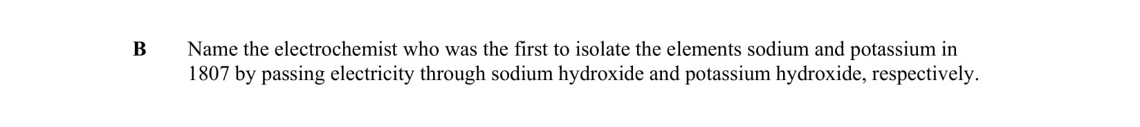 Name-the-electrochemist-who-was-the-first-to-isolate-the-elements-sodium-and-potassium-in-1807-by-passing-electricity-through-sodium-hydroxide-and-potassium-hydroxide,-respectively.-Leaving Cert Chemistry-Question B-2007.png