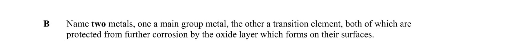 Name-two-metals,-one-a-main-group-metal,-the-other-a-transition-element,-both-of-which-are-protected-from-further-corrosion-by-the-oxide-layer-which-forms-on-their-surfaces.-Leaving Cert Chemistry-Question B-2006.png