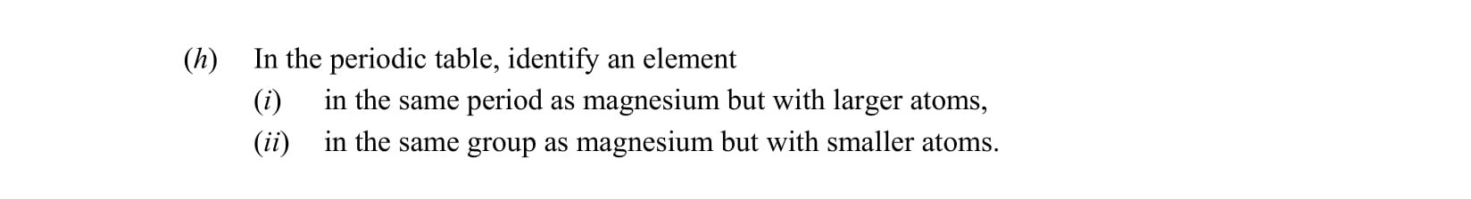 In-the-periodic-table,-identify-an-element--(i)-in-the-same-period-as-magnesium-but-with-larger-atoms,--(ii)-in-the-same-group-as-magnesium-but-with-smaller-atoms.-Leaving Cert Chemistry-Question (h)-2015.png