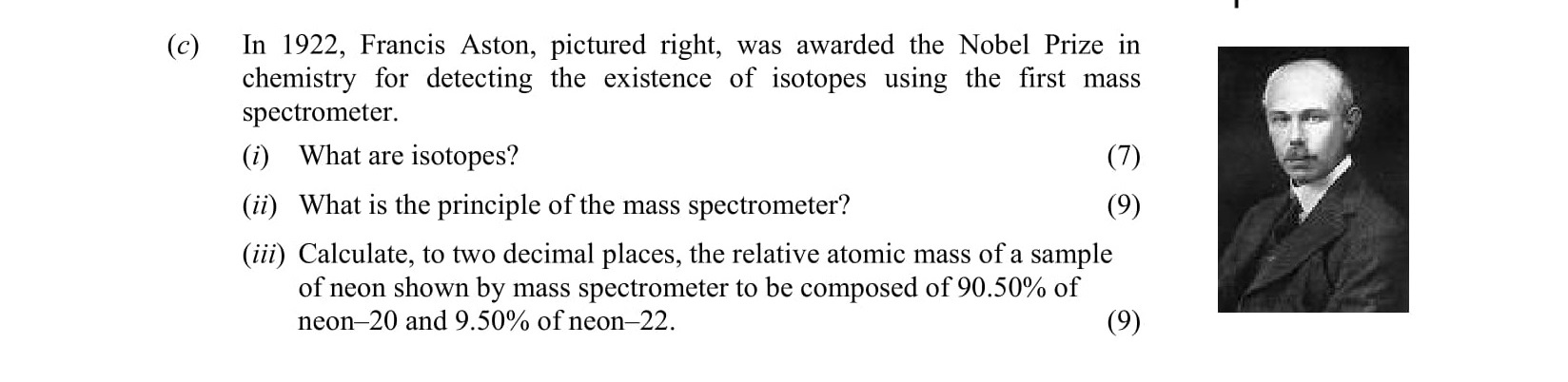 In-1922,-Francis-Aston,-pictured-right,-was-awarded-the-Nobel-Prize-in-chemistry-for-detecting-the-existence-of-isotopes-using-the-first-mass-spectrometer:--(i)-What-are-isotopes?---(ii)-What-is-the-principle-of-the-mass-spectrometer?---(iii)-Calculate,-to-two-decimal-places,-the-relative-atomic-mass-of-a-sample-of-neon-shown-by-mass-spectrometer-to-be-composed-of-90.50%-of-neon-20-and-9.50%-of-neon-22.-Leaving Cert Chemistry-Question c-2009.png