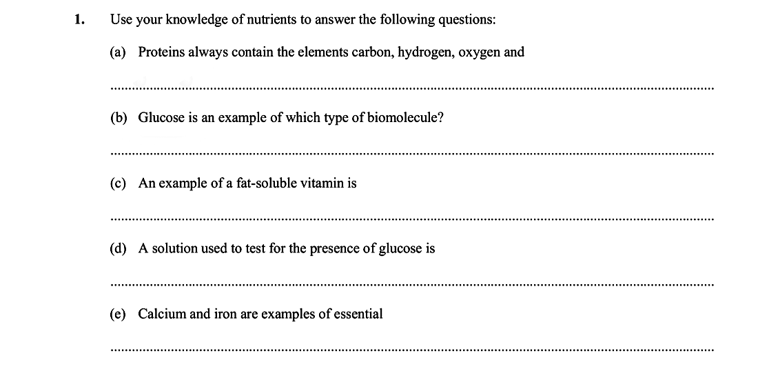 Use-your-knowledge-of-nutrients-to-answer-the-following-questions:--(a)-Proteins-always-contain-the-elements-carbon,-hydrogen,-oxygen-and--(b)-Glucose-is-an-example-of-which-type-of-biomolecule?--(c)-An-example-of-a-fat-soluble-vitamin-is--(d)-A-solution-used-to-test-for-the-presence-of-glucose-is--(e)-Calcium-and-iron-are-examples-of-essential-Leaving Cert Biology-Question 1-2013.png