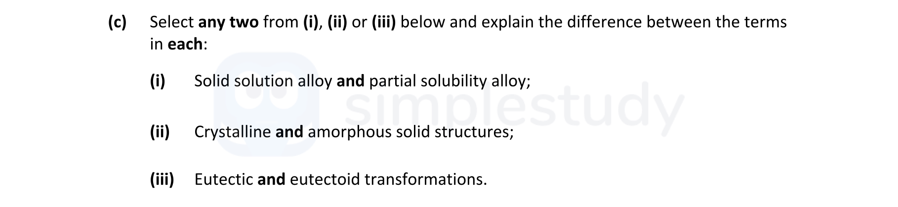 Select-any-two-from-(i),-(ii)-or-(iii)-below-and-explain-the-difference-between-the-terms-in-each:--(i)-Solid-solution-alloy-and-partial-solubility-alloy;--(ii)-Crystalline-and-amorphous-solid-structures;--(iii)-Eutectic-and-eutectoid-transformations.-Leaving Cert Engineering-Question c-2021.png