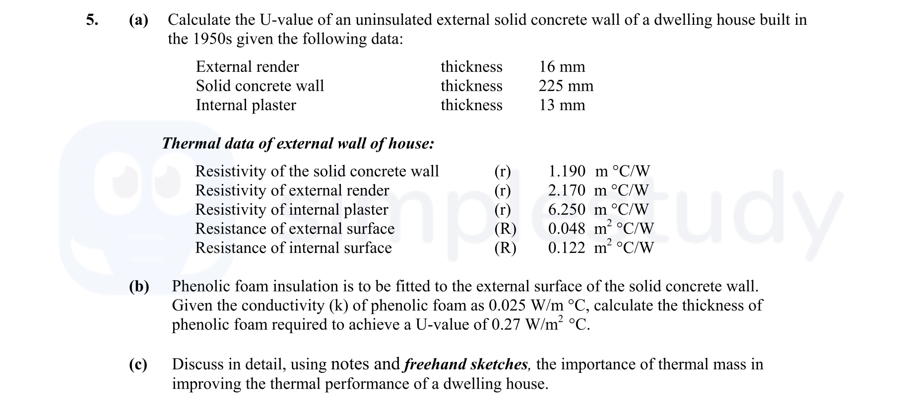 Calculate-the-U-value-of-an-uninsulated-external-solid-concrete-wall-of-a-dwelling-house-built-in-the-1950s-given-the-following-data:--External-render----------------thickness-16-mm-Solid-concrete-wall------thickness-225-mm-Internal-plaster----------------thickness-13-mm--Thermal-data-of-external-wall-of-house:---Resistivity-of-the-solid-concrete-wall:-(r)-1.190-m-*-°C-/-W---Resistivity-of-external-render:-(r)-2.170-m-*-°C-/-W---Resistivity-of-internal-plaster:-(r)-6.250-m-*-°C-/-W---Resistance-of-external-surface:-(R)-0.048-m²-*-°C-/-W---Resistance-of-internal-surface:-(R)-0.122-m²-*-°C-/-W--(b)-Phenolic-foam-insulation-is-to-be-fitted-to-the-external-surface-of-the-solid-concrete-wall-Leaving Cert Construction Studies-Question 5-2010.png