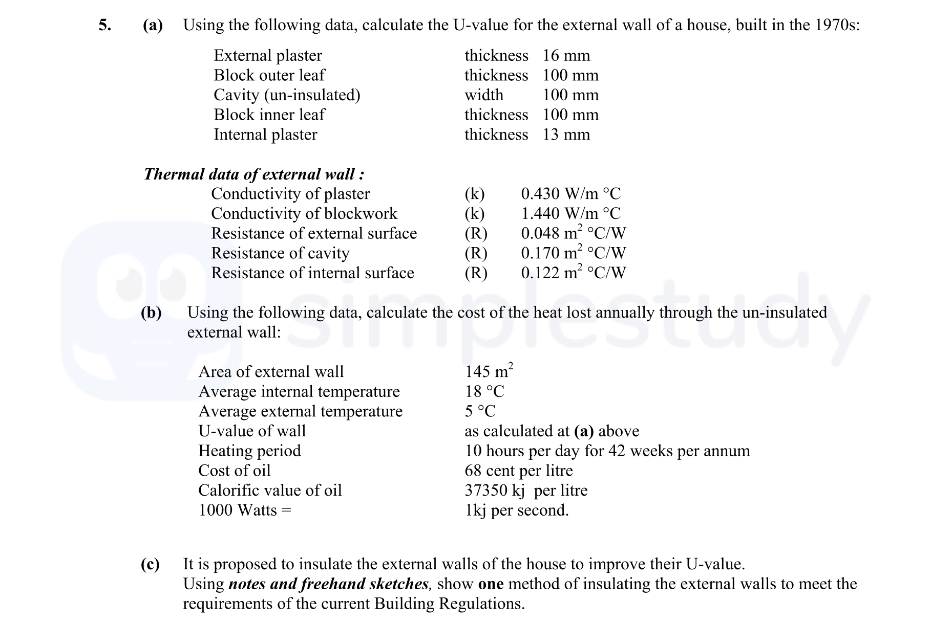 Using-the-following-data,-calculate-the-U-value-for-the-external-wall-of-a-house,-built-in-the-1970s:--External-plaster--thickness-16-mm-Block-outer-leaf--thickness-100-mm-Cavity-(un-insulated)--width-100-mm-Block-inner-leaf--thickness-100-mm-Internal-plaster--thickness-13-mm--Thermal-data-of-external-wall-:--Conductivity-of-plaster-(k)-0.430-W/m-°C-Conductivity-of-blockwork-(k)-1.440-W/m-°C-Resistance-of-external-surface-(R)-0.048-m²-°C/W-Resistance-of-cavity-(R)-0.170-m²-°C/W-Resistance-of-internal-surface-(R)-0.122-m²-°C/W--Using-the-following-data,-calculate-the-cost-of-the-heat-lost-annually-through-the-un-insulated-external-wall:--Area-of-external-wall-145-m²-Average-internal-temperature-18-°C-Average-external-temperature-5-°C-U-value-of-wall-as-calculated-at-(a)-above-Heating-period-10-hours-per-day-for-42-weeks-per-annum-Cost-of-oil-68-pence-per-litre-Calorific-value-of-oil-37350-kj-per-litre-1000-Watts-=-1kj-per-second-Leaving Cert Construction Studies-Question 5-2007.png