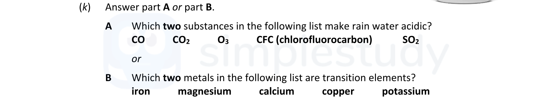 Which-two-substances-in-the-following-list-make-rain-water-acidic?---CO---CO₂---O₂---CFC-(chlorofluorocarbon)---SO₂----or----Which-two-metals-in-the-following-list-are-transition-elements?---iron---magnesium---calcium---copper---potassium-Leaving Cert Chemistry-Question k-2019.png