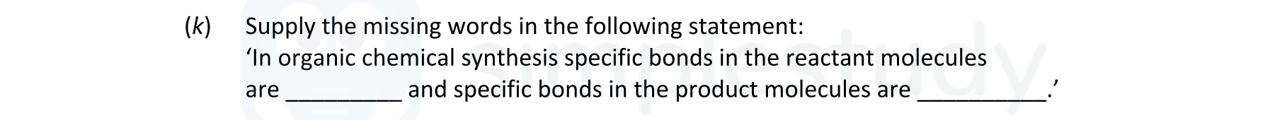 Supply-the-missing-words-in-the-following-statement:-'in-organic-chemical-synthesis-specific-bonds-in-the-reactant-molecules-are-________-and-specific-bonds-in-the-product-molecules-are-________.'-Leaving Cert Chemistry-Question (k)-2021.png