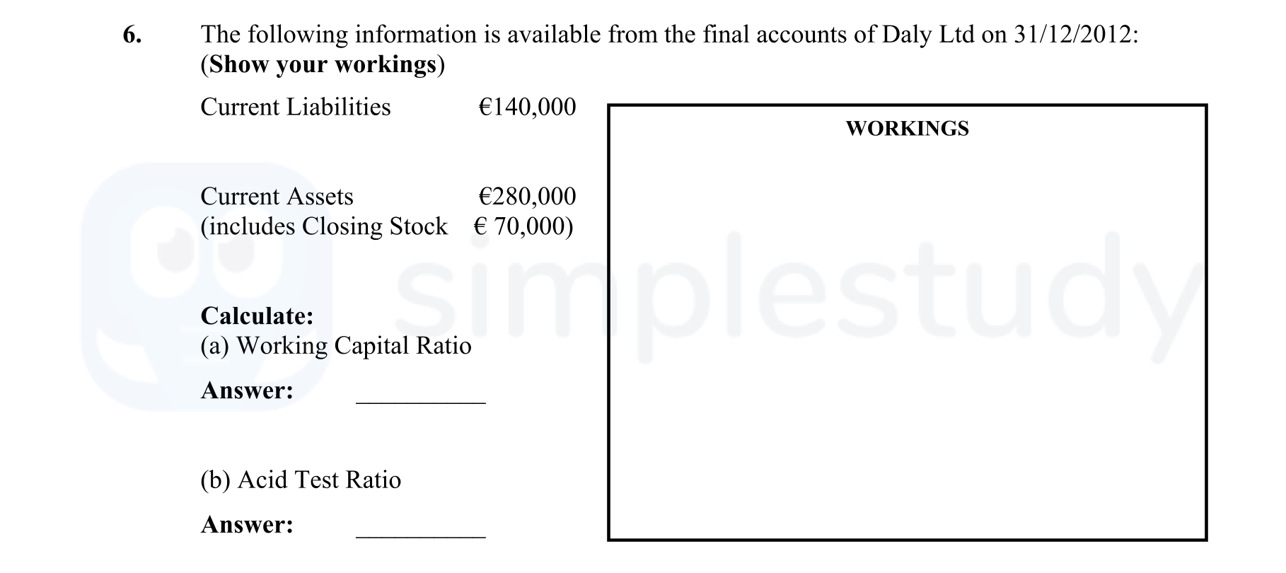 The-following-information-is-available-from-the-final-accounts-of-Daly-Ltd-on-31/12/2012:-(Show-your-workings)-Current-Liabilities-€140,000-Current-Assets-€280,000-(includes-Closing-Stock-€70,000)-Calculate:-(a)-Working-Capital-Ratio-(b)-Acid-Test-Ratio-Answer:--Leaving Cert Business-Question 6-2013.png