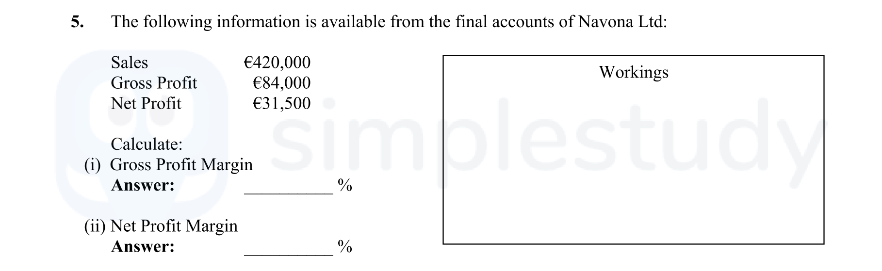 The-following-information-is-available-from-the-final-accounts-of-Navona-Ltd:--Sales--€420,000-Gross-Profit--€84,000-Net-Profit--€31,500--Calculate:--i)-Gross-Profit-Margin-Answer:--_______-%--ii)-Net-Profit-Margin-Answer:--_______-%-Leaving Cert Business-Question 5-2012.png