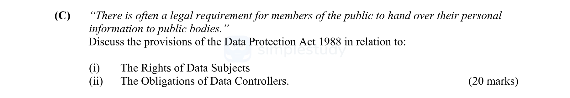 "There-is-often-a-legal-requirement-for-members-of-the-public-to-hand-over-their-personal-information-to-public-bodies."--Discuss-the-provisions-of-the-Data-Protection-Act-1988-in-relation-to:---(i)-The-Rights-of-Data-Subjects--(ii)-The-Obligations-of-Data-Controllers.-Leaving Cert Business-Question C-2007.png