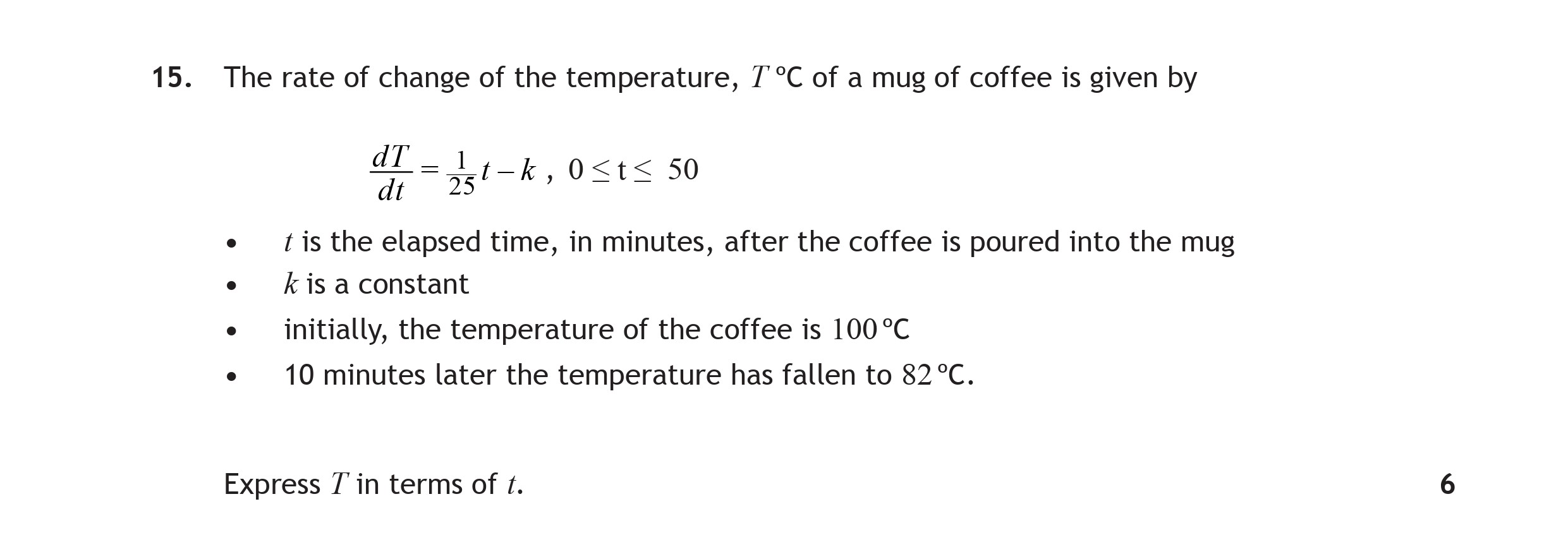 The-rate-of-change-of-the-temperature,-$T^{-ext{°C}}$-of-a-mug-of-coffee-is-given-by--dT-dt-=-\frac{1}{25}T---k,-\quad-0-\leq-t-\leq-50----$t$-is-the-elapsed-time,-in-minutes,-after-the-coffee-is-poured-into-the-mug---$k$-is-a-constant---initially,-the-temperature-of-the-coffee-is-100°C---10-minutes-later-the-temperature-has-fallen-to-82°C-Scottish Highers Maths-Question 15-2015.png