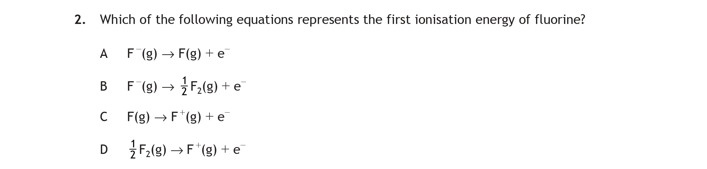 Which-of-the-following-equations-represents-the-first-ionisation-energy-of-fluorine?--A)-F(g)-→-F(g)-+-e⁻--B)-F(g)-→-F⁻(g)-+-e⁻--C)-F(g)-→-F⁺(g)-+-e⁻--D)--rac{1}{2}F(g)-→-F⁺(g)-+-e⁻-Scottish Highers Chemistry-Question 2-2015.png