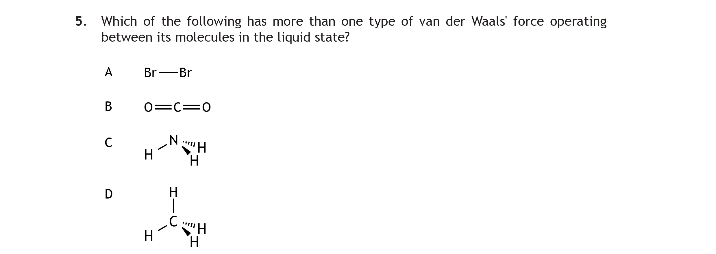 Which-of-the-following-has-more-than-one-type-of-van-der-Waals'-force-operating-between-its-molecules-in-the-liquid-state?--A-Br—Br--B-O=C=O--C-H---H--\--/---N--/--\-H----H--D---H-----|---H-C-H---|-----H-Scottish Highers Chemistry-Question 5-2015.png