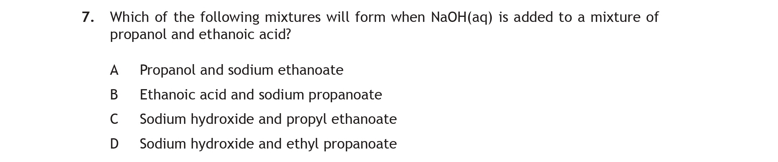Which-of-the-following-mixtures-will-form-when-NaOH(aq)-is-added-to-a-mixture-of-propanol-and-ethanoic-acid?--A-Propanol-and-sodium-ethanoate--B-Ethanoic-acid-and-sodium-propanoate--C-Sodium-hydroxide-and-propyl-ethanoate--D-Sodium-hydroxide-and-ethyl-propanoate-Scottish Highers Chemistry-Question 7-2015.png