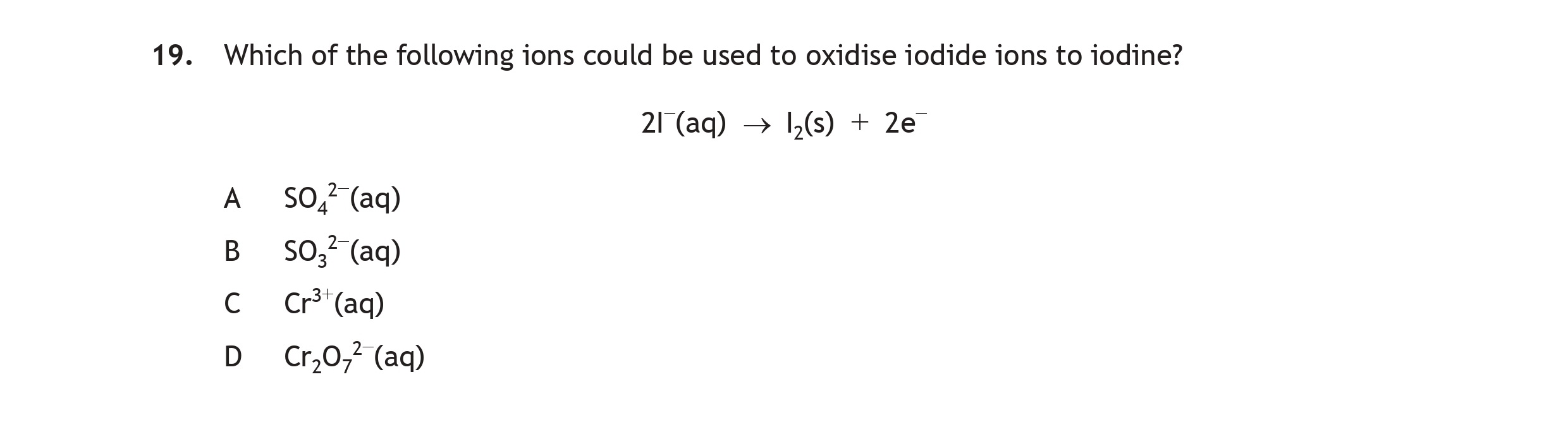 Which-of-the-following-ions-could-be-used-to-oxidise-iodide-ions-to-iodine?--$2I^-(aq)-\rightarrow-I_2(g)-+-2e^-$--A-Scottish Highers Chemistry-Question 19-2016.png