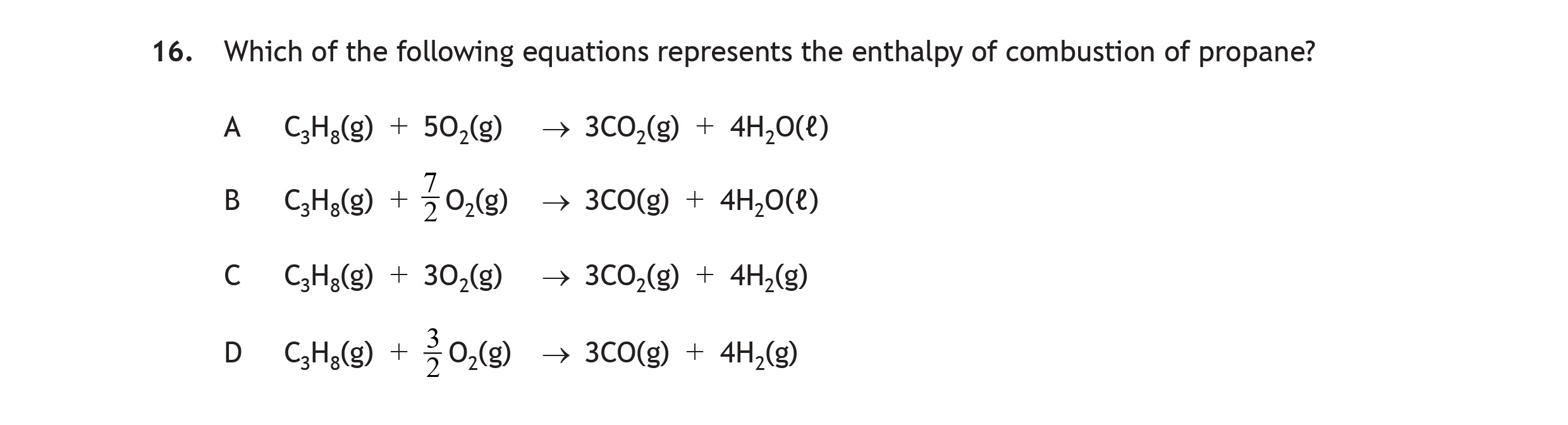 Which-of-the-following-equations-represents-the-enthalpy-of-combustion-of-propane?--A--C₃H₈(g)-+-5O₂(g)-→-3CO₂(g)-+-4H₂O(l)-B--C₃H₈(g)-+-\-rac{7}{2}O₂(g)-→-3CO₂(g)-+-4H₂O(l)-C--C₃H₈(g)-+-3O₂(g)-→-3CO₂(g)-+-4H₂O(g)-D--C₃H₈(g)-+-\-rac{3}{2}O₂(g)-→-3CO₂(g)-+-4H₂O(g)-Scottish Highers Chemistry-Question 16-2016.png