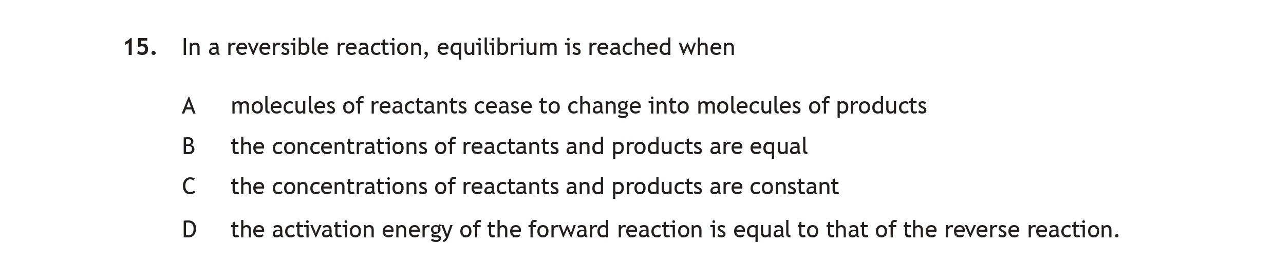 In-a-reversible-reaction,-equilibrium-is-reached-when-A-molecules-of-reactants-cease-to-change-into-molecules-of-products-B-the-concentrations-of-reactants-and-products-are-equal-C-the-concentrations-of-reactants-and-products-are-constant-D-the-activation-energy-of-the-forward-reaction-is-equal-to-that-of-the-reverse-reaction.-Scottish Highers Chemistry-Question 15-2016.png