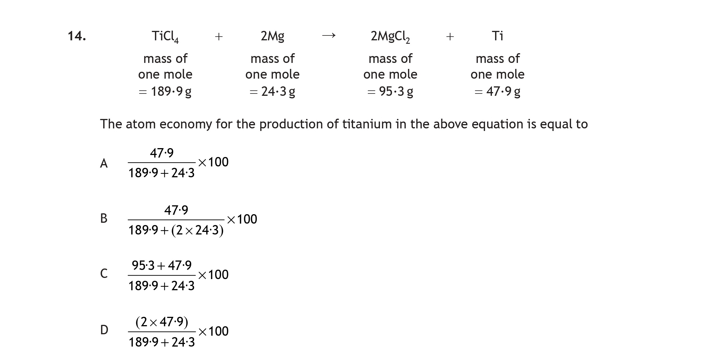 TiCl₄-+-2Mg-→-2MgCl₂-+-Ti--The-atom-economy-for-the-production-of-titanium-in-the-above-equation-is-equal-to:--A)-$\frac{47}{9}-\times-100$--B)-$\frac{47}{189-+-2-\times-243}-\times-100$--C)-$\frac{95.3-+-47}{189-+-243}-\times-100$--D)-$\frac{(2-\times-47)}{189-+-243}-\times-100$-Scottish Highers Chemistry-Question 14-2017.png