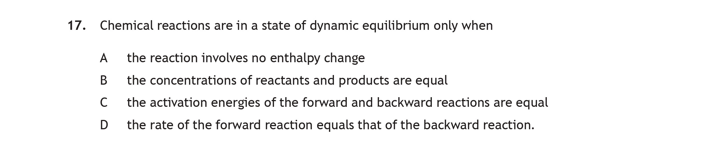 Chemical-reactions-are-in-a-state-of-dynamic-equilibrium-only-when-A-the-reaction-involves-no-enthalpy-change-B-the-concentrations-of-reactants-and-products-are-equal-C-the-activation-energies-of-the-forward-and-backward-reactions-equal-D-the-rate-of-the-forward-reaction-equals-that-of-the-backward-reaction.-Scottish Highers Chemistry-Question 17-2017.png