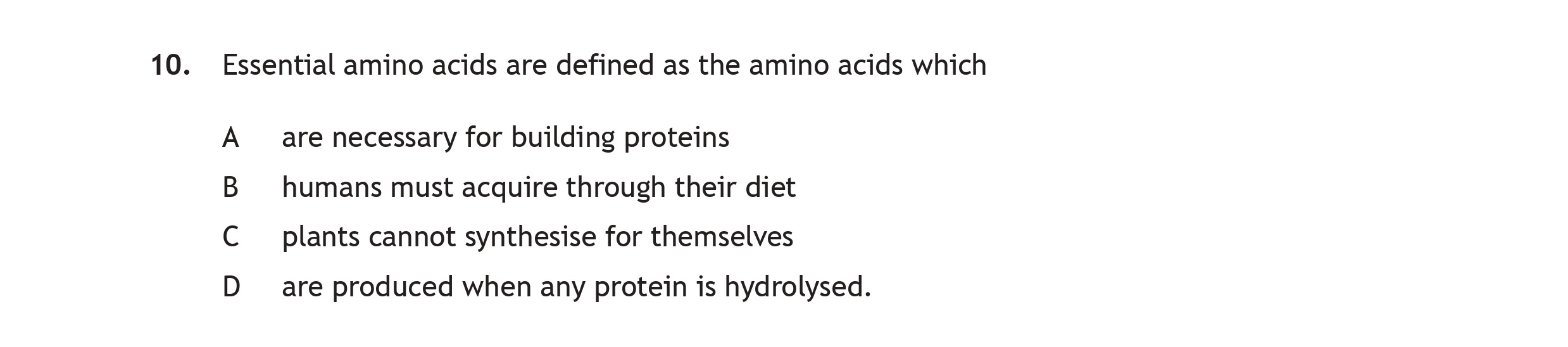 Essential-amino-acids-are-defined-as-the-amino-acids-which--A--are-necessary-for-building-proteins-B--humans-must-acquire-through-their-diet-C--plants-cannot-synthesise-for-themselves-D--are-produced-when-any-protein-is-hydrolysed.-Scottish Highers Chemistry-Question 10-2018.png