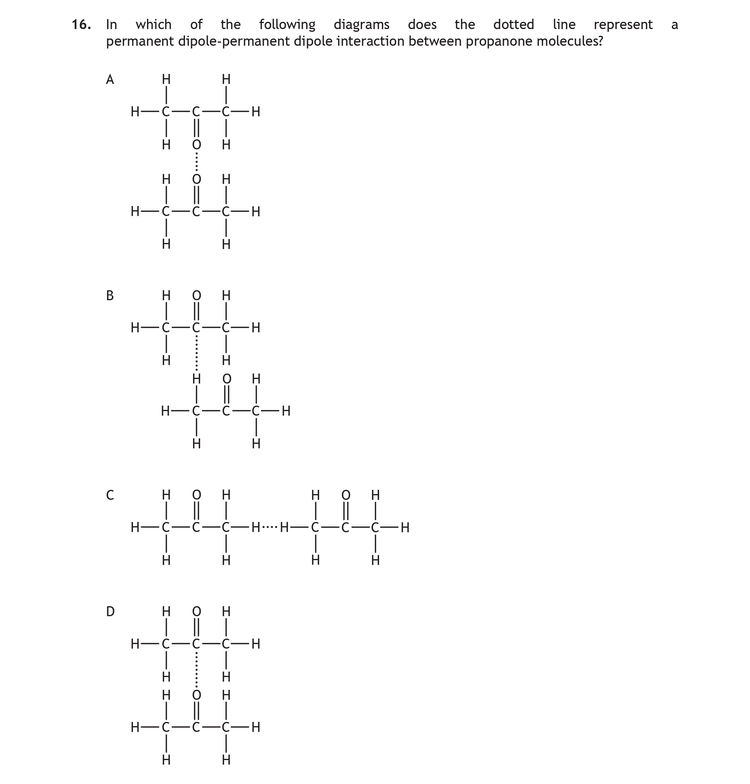 In-which-of-the-following-diagrams-does-the-dotted-line-represent-a-permanent-dipole-permanent-dipole-interaction-between-propanone-molecules?--A-H---H----H---O---H-H---C---H---------B-H---H---H-H---C---H-H---H---H---------C-H---H---H-H---O---H-H---C---H---------D-H---H---H-H---O---H-H---C---H-Scottish Highers Chemistry-Question 16-2019.png