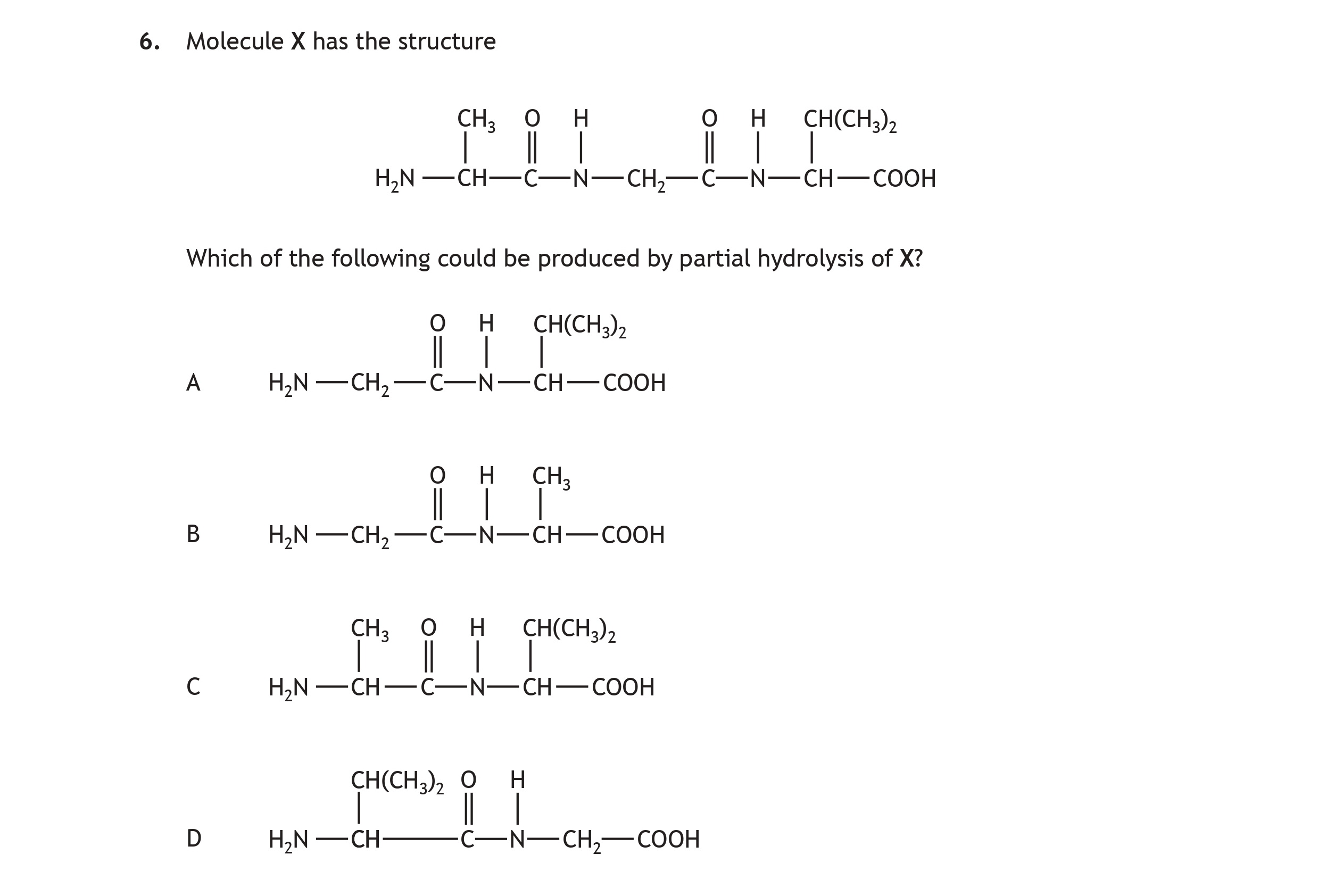 Molecule-X-has-the-structure--H₂N—CH—C(=O)—N—C—C(=O)—OH------|-------|-------------H------CH₂------CH₃--Which-of-the-following-could-be-produced-by-partial-hydrolysis-of-X?--A-H₂N—CH₂—C(=O)—N—C—CH₃------------|-------------------O-------H--B-H₂N—CH₂—C(=O)—OH-------------|------CH₃-------------O--C-CH₃—CH—C(=O)—O---------|---|----------------H₂N---CH₃--D-CH(CH₃)₂—C(=O)——OH----------|-----------------H-------O-Scottish Highers Chemistry-Question 6-2016.png