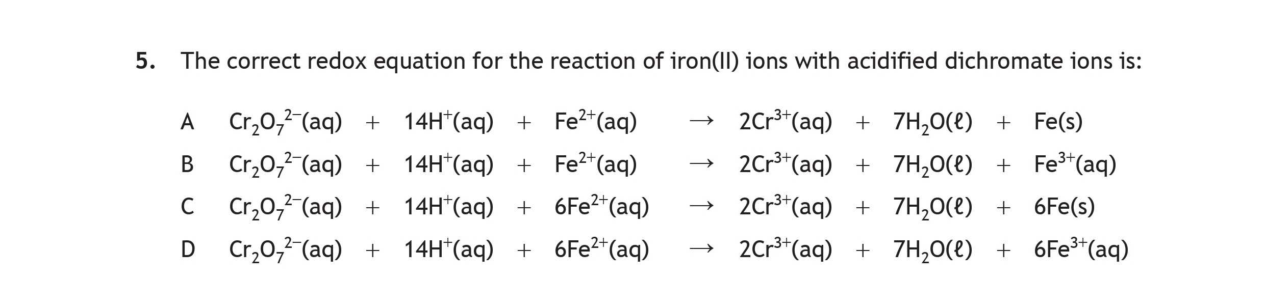 The-correct-redox-equation-for-the-reaction-of-iron(II)-ions-with-acidified-dichromate-ions-is:--A)-$Cr_2O_7^{2-}(aq)-+-14H^+(aq)-+-Fe^{2+}(aq)-\rightarrow-2Cr^{3+}(aq)-+-7H_2O(l)-+-Fe(s)$--B)-$Cr_2O_7^{2-}(aq)-+-14H^+(aq)-+-Fe^{2+}(aq)-\rightarrow-2Cr^{2+}(aq)-+-7H_2O(l)-+-Fe^{3+}(aq)$--C)-$Cr_2O_7^{2-}(aq)-+-14H^+(aq)-+-6Fe^{2+}(aq)-\rightarrow-2Cr^{3+}(aq)-+-7H_2O(l)-+-6e^-$--D)-$Cr_2O_7^{2-}(aq)-+-14H^+(aq)-+-6Fe^{2+}(aq)-\rightarrow-2Cr^{3+}(aq)-+-7H_2O(l)-+-6Fe^{3+}(aq)$-Scottish Highers Chemistry-Question 5-2022.png