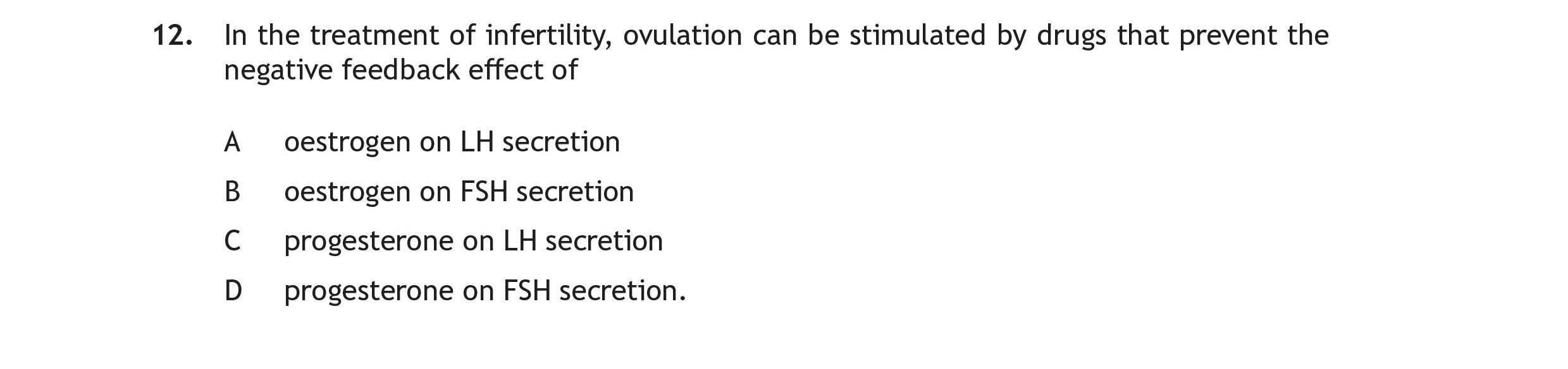 In-the-treatment-of-infertility,-ovulation-can-be-stimulated-by-drugs-that-prevent-the-negative-feedback-effect-of---A-oestrogen-on-LH-secretion---B-oestrogen-on-FSH-secretion---C-progesterone-on-LH-secretion---D-progesterone-on-FSH-secretion.-Scottish Highers Human Biology-Question 12-2016.png