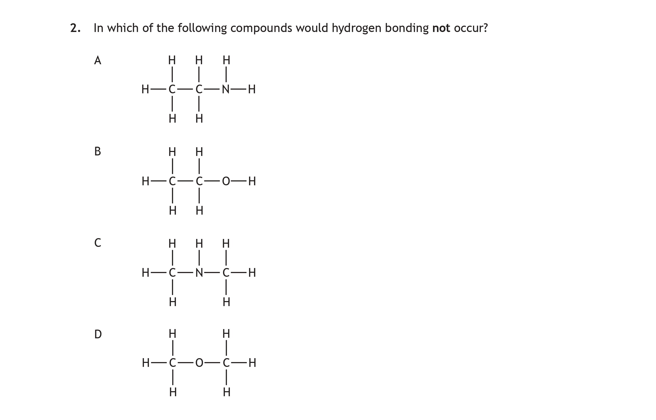 In-which-of-the-following-compounds-would-hydrogen-bonding-not-occur?--A--H---H--|---|-H---C---C---N---H--|---|-H---H--B-------H---H------|---|-H---C---C---O---H------------|------------H--C------H---H-----|---|-H---C---C---H-----|---|-----H---O--------------||--------------H--D--H---H--|---|-H---C---C---H--|---|-H---H--Scottish Highers Chemistry-Question 2-2023.png