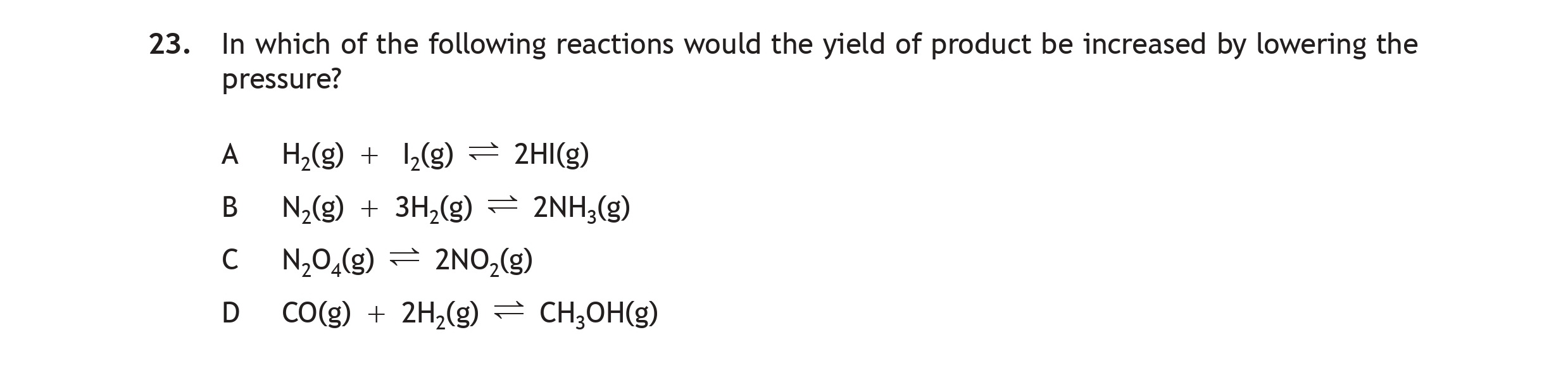 In-which-of-the-following-reactions-would-the-yield-of-product-be-increased-by-lowering-the-pressure?--A)-H$_2$(g)-+-I$_2$(g)-⇌-2HI(g)--B)-N$_2$(g)-+-3H$_2$(g)-⇌-2NH$_3$(g)--C)-N$_2$O(g)-⇌-2NO(g)--D)-CO(g)-+-2H$_2$(g)-⇌-CH$_3$OH(g)-Scottish Highers Chemistry-Question 23-2019.png