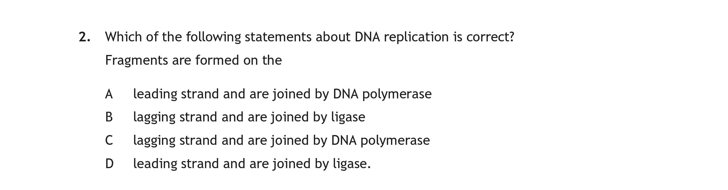 Which-of-the-following-statements-about-DNA-replication-is-correct?--Fragments-are-formed-on-the--A-leading-strand-and-are-joined-by-DNA-polymerase-B-lagging-strand-and-are-joined-by-ligase-C-lagging-strand-and-are-joined-by-DNA-polymerase-D-leading-strand-and-are-joined-by-ligase.-Scottish Highers Human Biology-Question 2.-2023.png