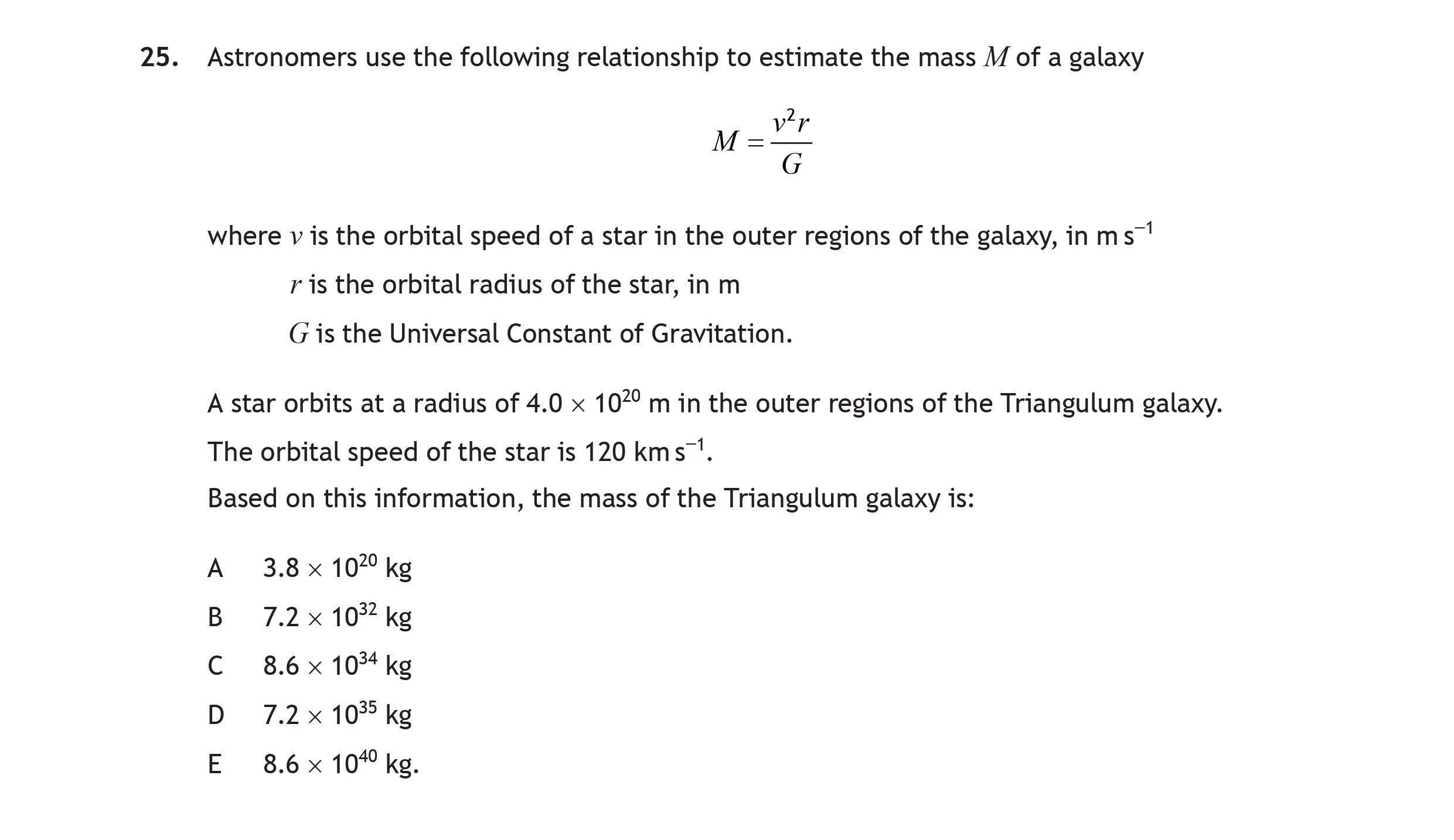 Astronomers-use-the-following-relationship-to-estimate-the-mass-$M$-of-a-galaxy--$$M-=-\frac{v^2-r}{G}$$--where-$v$-is-the-orbital-speed-of-a-star-in-the-outer-regions-of-the-galaxy,-in-m-s$^{-1}$,-$r$-is-the-orbital-radius-of-the-star,-in-m,-$G$-is-the-Universal-Constant-of-Gravitation-Scottish Highers Physics-Question 25-2022.png