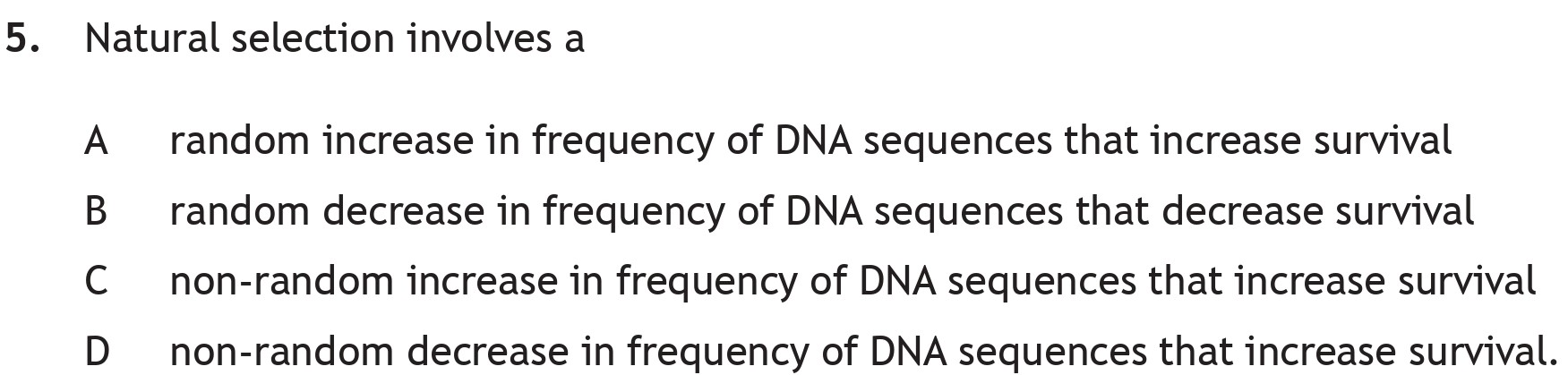 Natural-selection-involves-a--A-random-increase-in-frequency-of-DNA-sequences-that-increase-survival-B-random-decrease-in-frequency-of-DNA-sequences-that-decrease-survival-C-non-random-increase-in-frequency-of-DNA-sequences-that-increase-survival-D-non-random-decrease-in-frequency-of-DNA-sequences-that-increase-survival.-Scottish Highers Biology-Question 5-2023.png