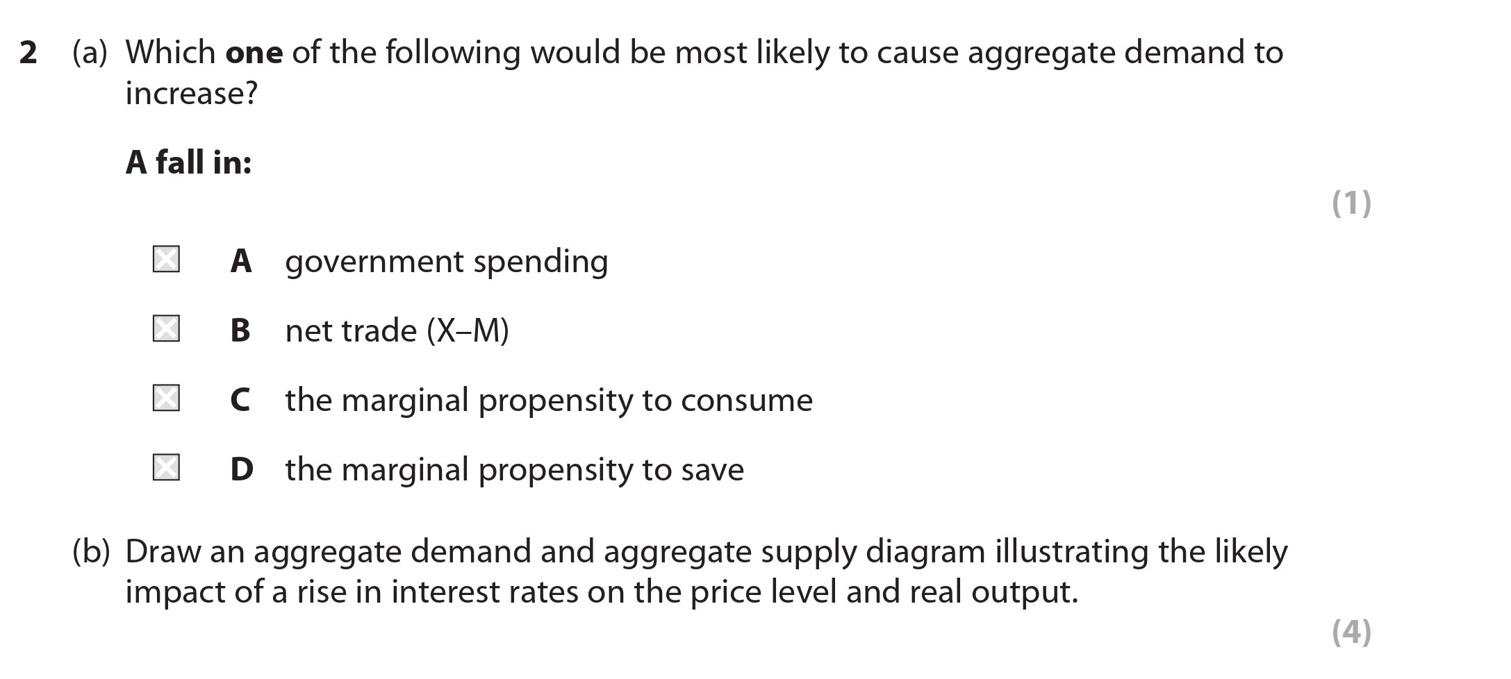 2-(a)-Which-one-of-the-following-would-be-most-likely-to-cause-aggregate-demand-to-increase?--A-fall-in:--A-government-spending-B-net-trade-(X-M)-C-the-marginal-propensity-to-consume-D-the-marginal-propensity-to-save--(b)-Draw-an-aggregate-demand-and-aggregate-supply-diagram-illustrating-the-likely-impact-of-a-rise-in-interest-rates-on-the-price-level-and-real-output.-Edexcel-A-Level Economics A-Question 2-2018-Paper 2.png