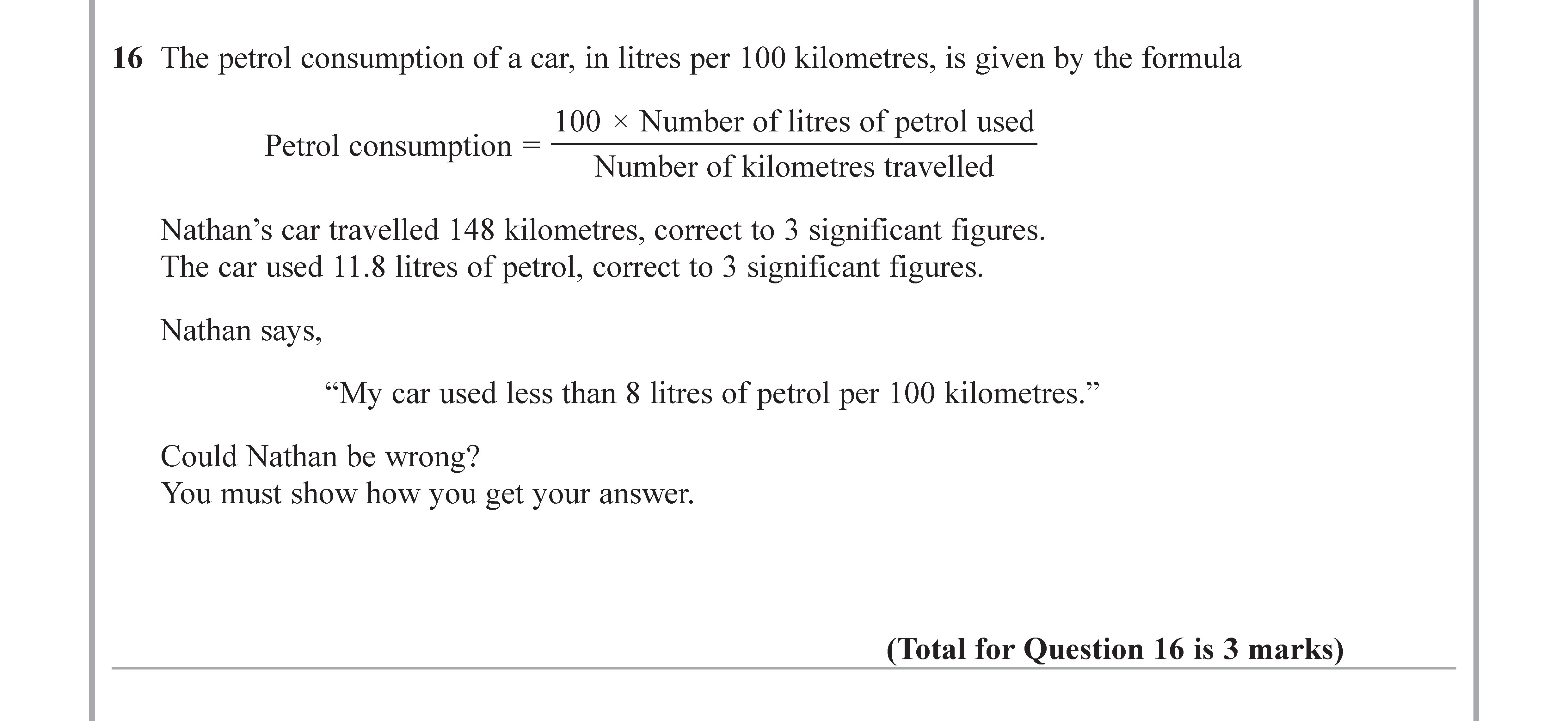 The-petrol-consumption-of-a-car,-in-litres-per-100-kilometres,-is-given-by-the-formula--$$--ext{Petrol-consumption}-=--rac{100--imes--ext{Number-of-litres-of-petrol-used}}{-ext{Number-of-kilometres-travelled}}-$$--Nathan’s-car-travelled-148-kilometres,-correct-to-3-significant-figures-Edexcel-GCSE Maths-Question 16-2017-Paper 3.png