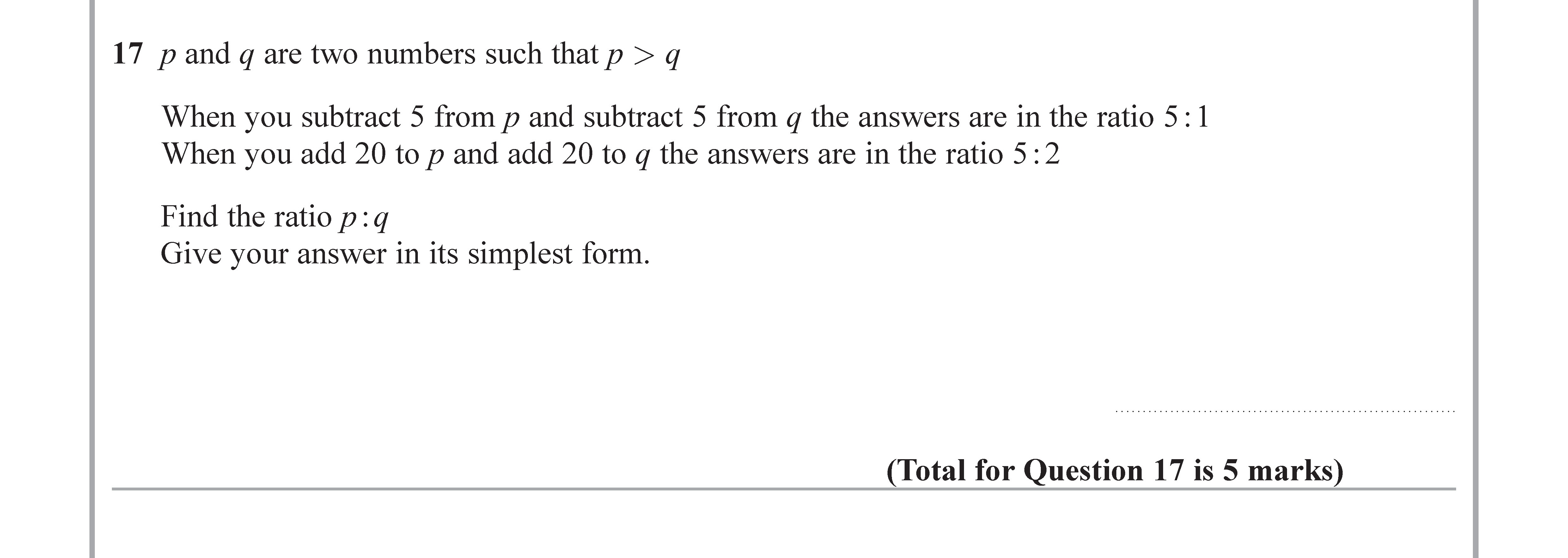 17--p-and-q-are-two-numbers-such-that-p->-q--When-you-subtract-5-from-p-and-subtract-5-from-q-the-answers-are-in-the-ratio-5-:-1-When-you-add-20-to-p-and-add-20-to-q-the-answers-are-in-the-ratio-5-:-2--Find-the-ratio-p-:-q-Give-your-answer-in-its-simplest-form.-Edexcel-GCSE Maths-Question 18-2018-Paper 2.png