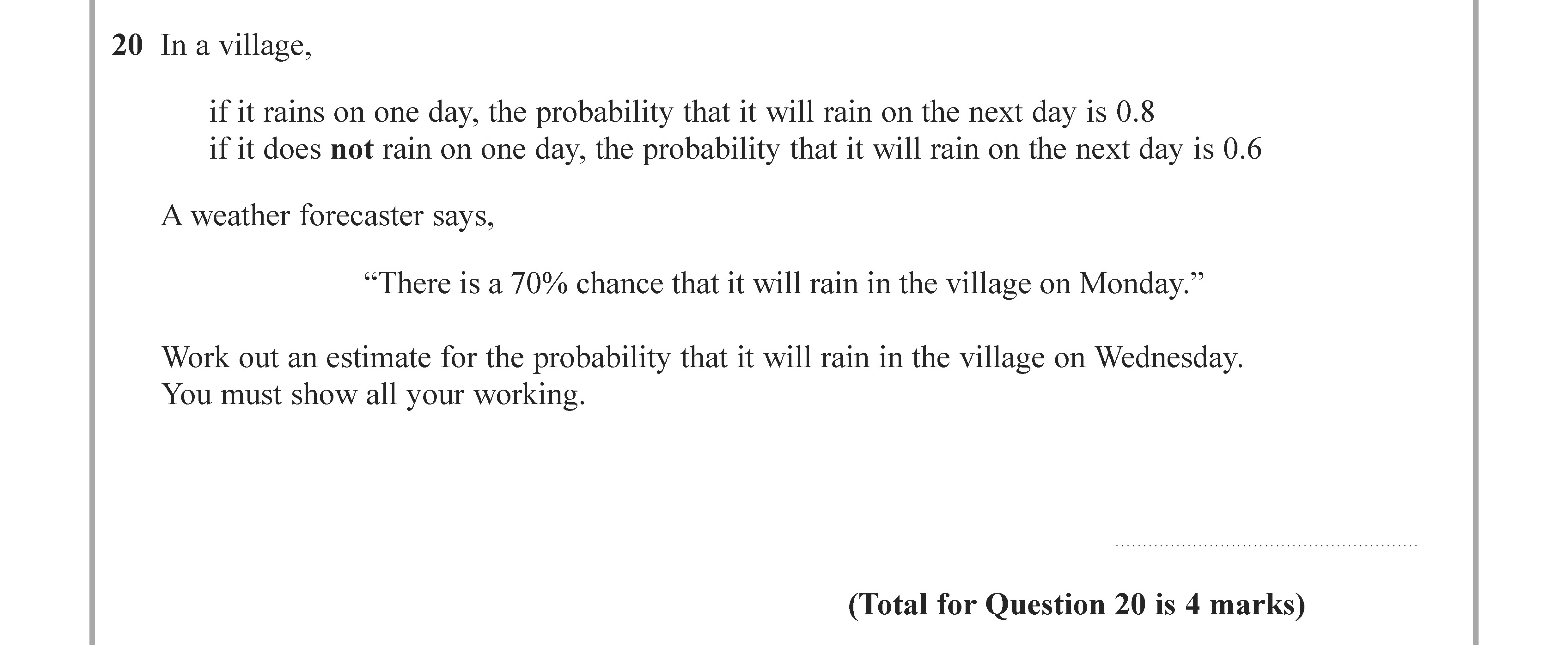 In-a-village,--if-it-rains-on-one-day,-the-probability-that-it-will-rain-on-the-next-day-is-0.8-if-it-does-not-rain-on-one-day,-the-probability-that-it-will-rain-on-the-next-day-is-0.6--A-weather-forecaster-says,--"There-is-a-70%-chance-that-it-will-rain-in-the-village-on-Monday."--Work-out-an-estimate-for-the-probability-that-it-will-rain-in-the-village-on-Wednesday-Edexcel-GCSE Maths-Question 21-2021-Paper 2.png